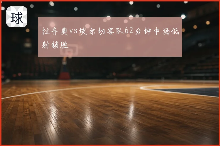 拉齐奥vs埃尔切客队62分钟中场低射锁胜